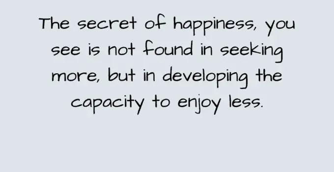 The secret of happiness, you see is not found in seeking more, but in developing the capacity to enjoy less. Socrates