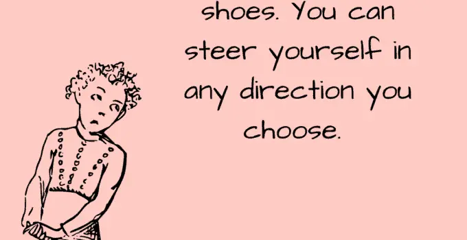 You have brains in your head. You have feet in your shoes. You can steer yourself in any direction you choose. Dr. Seuss