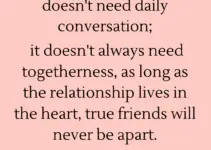 A strong friendship doesn’t need daily conversation; it doesn’t always need togetherness, as long as the relationship lives in the heart, true friends will never be apart.