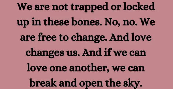 We are not trapped or locked up in these bones. No, no. We are free to change. And love change us. And if we can love one another, we can break and open the sky. Walter Mosley