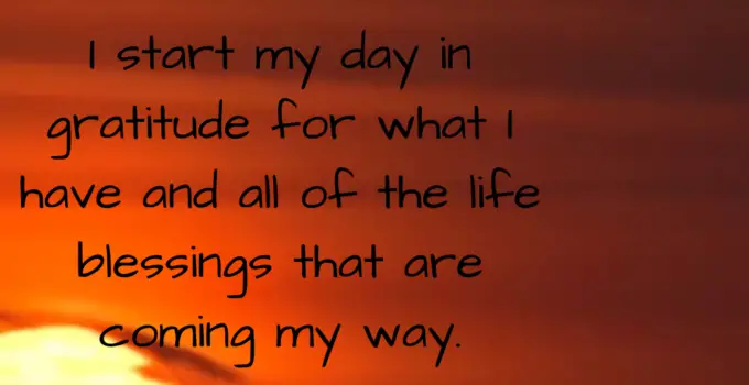 I start my day in gratitude for what I have and all of the life blessings that are coming my way.